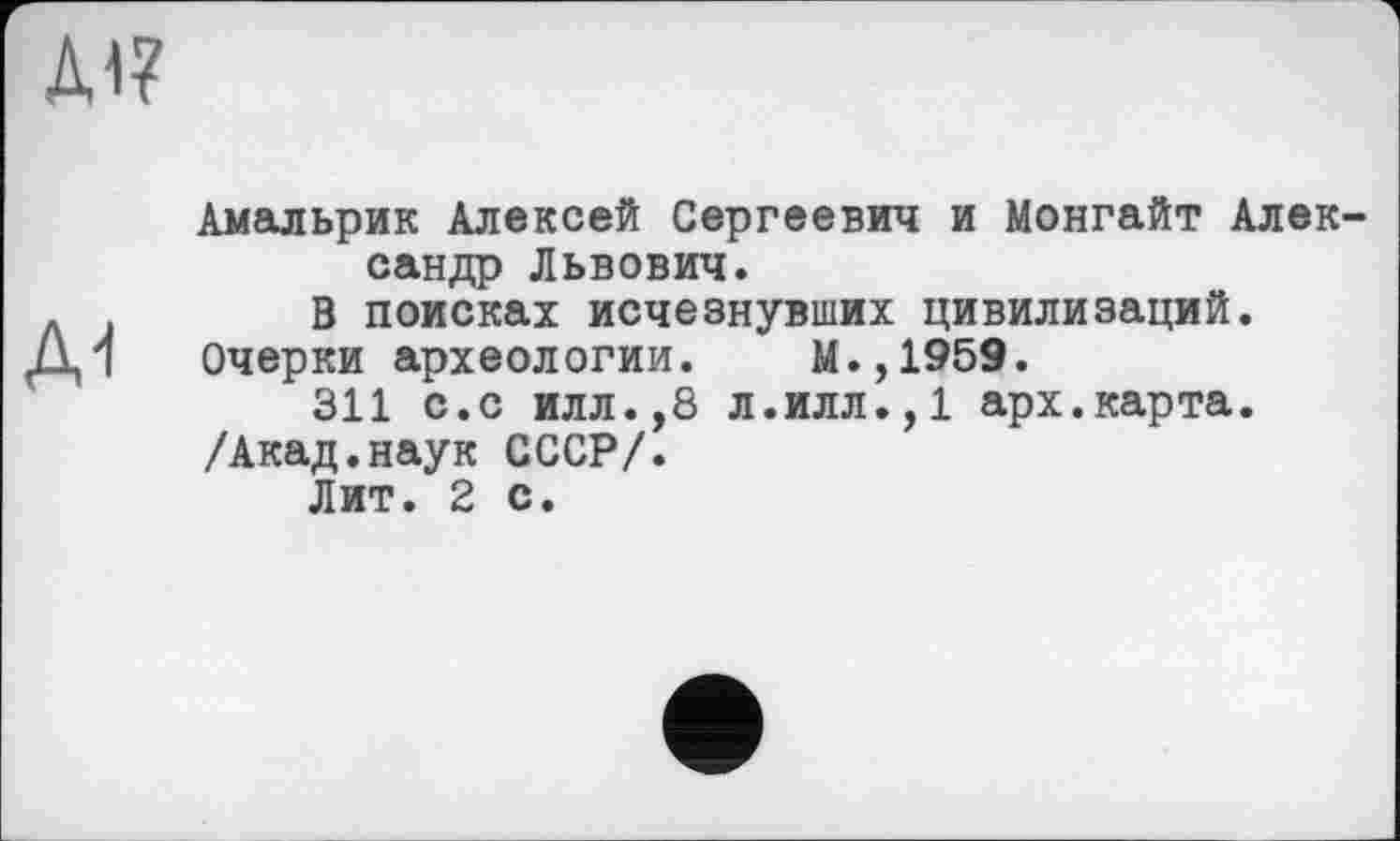 ﻿Д17
Амальрик Алексей Сергеевич и Монгайт Александр Львович.
В поисках исчезнувших цивилизаций.
Ді Очерки археологии. М.,1959.
311 с.с илл.,8 л.илл.,1 арх.карта.
/Акад.наук СССР/.
Лит. 2 с.